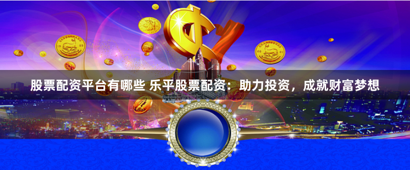 股票配资平台有哪些 乐平股票配资：助力投资，成就财富梦想