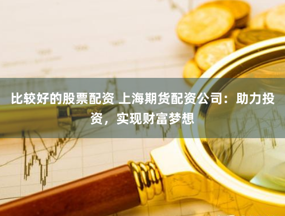 比较好的股票配资 上海期货配资公司：助力投资，实现财富梦想