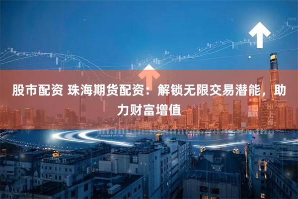 股市配资 珠海期货配资：解锁无限交易潜能，助力财富增值