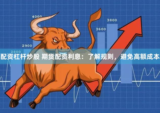 配资杠杆炒股 期货配资利息：了解规则，避免高额成本